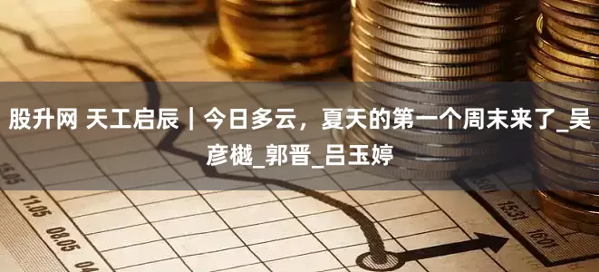股升网 天工启辰｜今日多云，夏天的第一个周末来了_吴彦樾_郭晋_吕玉婷