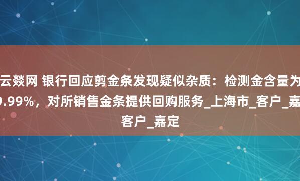 云燚网 银行回应剪金条发现疑似杂质：检测金含量为99.99%，对所销售金条提供回购服务_上海市_客户_嘉定