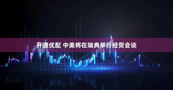 开源优配 中美将在瑞典举行经贸会谈