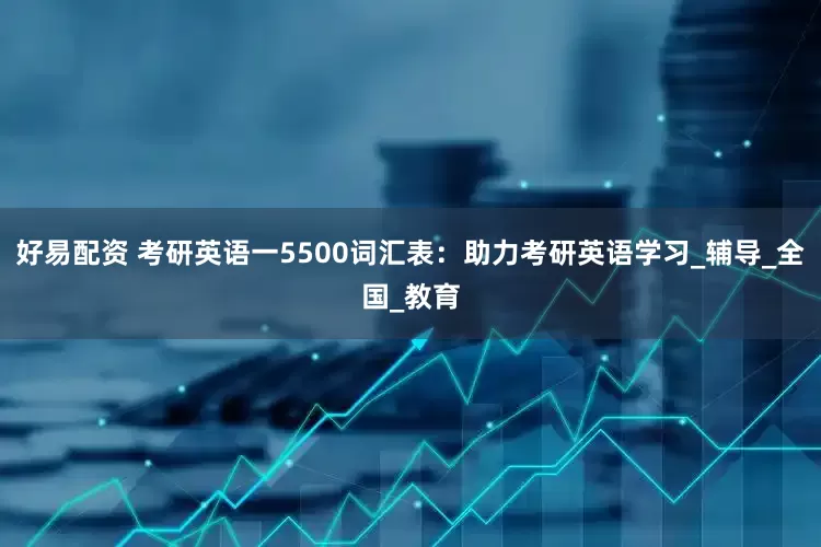 好易配资 考研英语一5500词汇表：助力考研英语学习_辅导_全国_教育