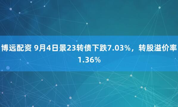 博远配资 9月4日景23转债下跌7.03%，转股溢价率1.36%