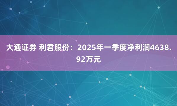 大通证券 利君股份：2025年一季度净利润4638.92万元